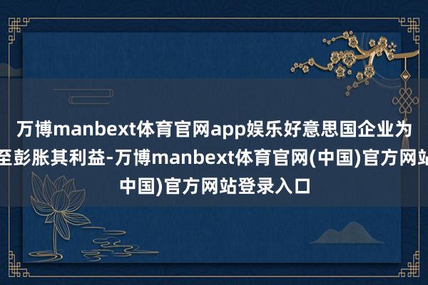 万博manbext体育官网app娱乐好意思国企业为了固化以至彭胀其利益-万博manbext体育官网(中国)官方网站登录入口