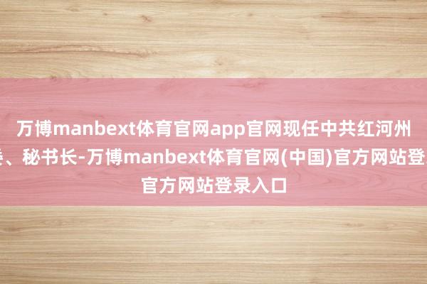 万博manbext体育官网app官网现任中共红河州委常委、秘书长-万博manbext体育官网(中国)官方网站登录入口