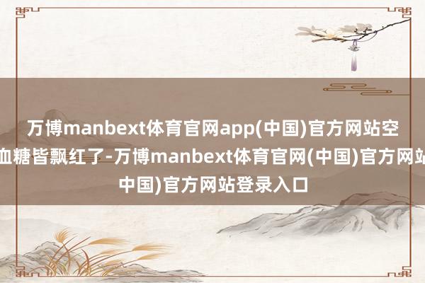 万博manbext体育官网app(中国)官方网站空心和餐后血糖皆飘红了-万博manbext体育官网(中国)官方网站登录入口