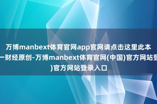万博manbext体育官网app官网请点击这里此本体为第一财经原创-万博manbext体育官网(中国)官方网站登录入口